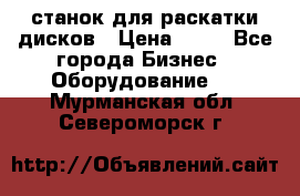 станок для раскатки дисков › Цена ­ 75 - Все города Бизнес » Оборудование   . Мурманская обл.,Североморск г.